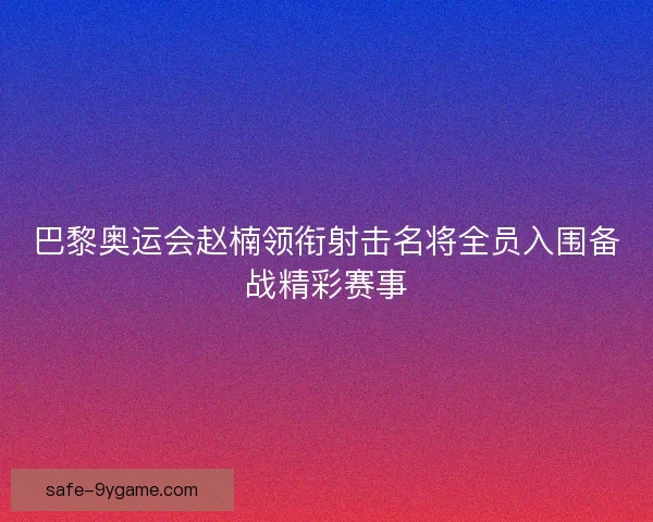 巴黎奥运会赵楠领衔射击名将全员入围备战精彩赛事