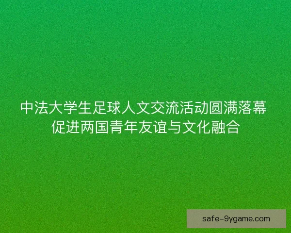 中法大学生足球人文交流活动圆满落幕 促进两国青年友谊与文化融合